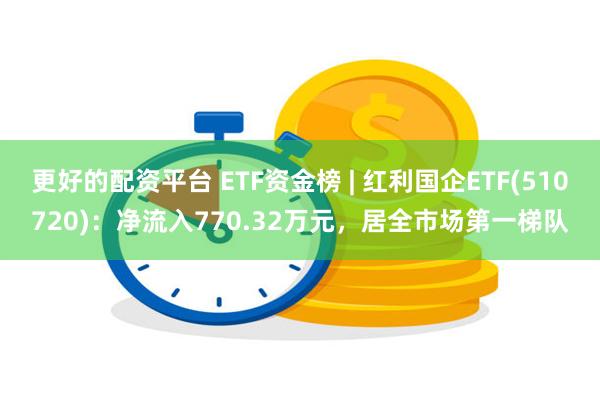更好的配资平台 ETF资金榜 | 红利国企ETF(510720)：净流入770.32万元，居全市场第一梯队