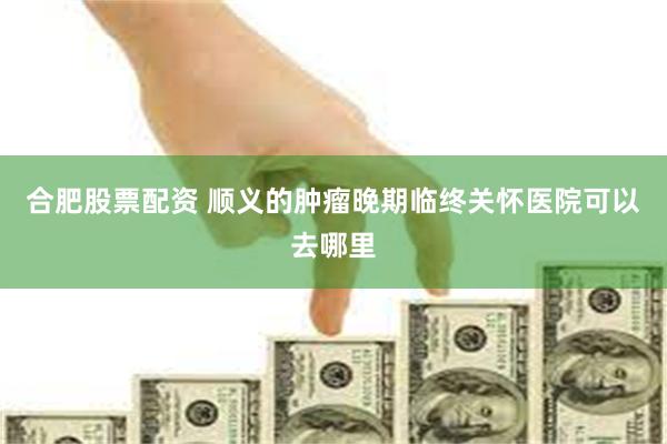 合肥股票配资 顺义的肿瘤晚期临终关怀医院可以去哪里