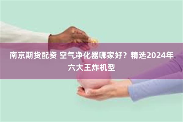 南京期货配资 空气净化器哪家好？精选2024年六大王炸机型