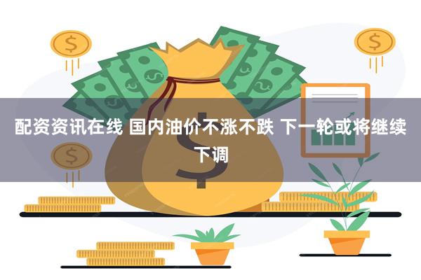 配资资讯在线 国内油价不涨不跌 下一轮或将继续下调