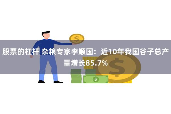股票的杠杆 杂粮专家李顺国：近10年我国谷子总产量增长85.7%