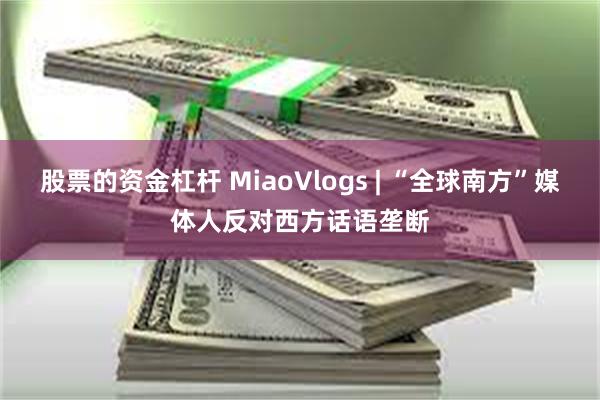 股票的资金杠杆 MiaoVlogs | “全球南方”媒体人反对西方话语垄断