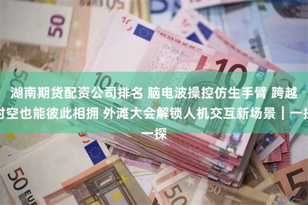 湖南期货配资公司排名 脑电波操控仿生手臂 跨越时空也能彼此相拥 外滩大会解锁人机交互新场景︱一探