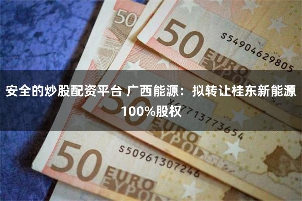 安全的炒股配资平台 广西能源：拟转让桂东新能源100%股权
