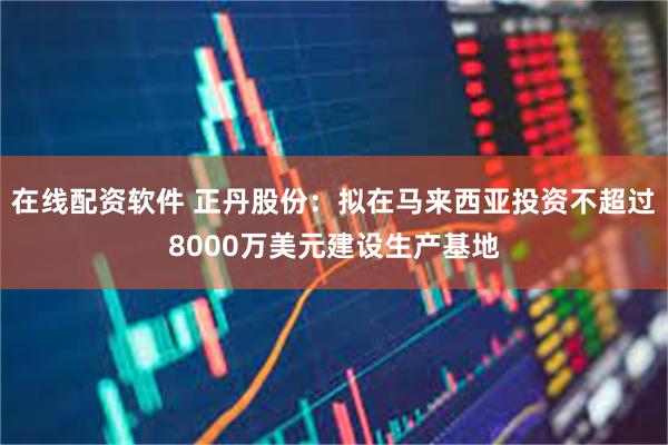 在线配资软件 正丹股份：拟在马来西亚投资不超过8000万美元建设生产基地