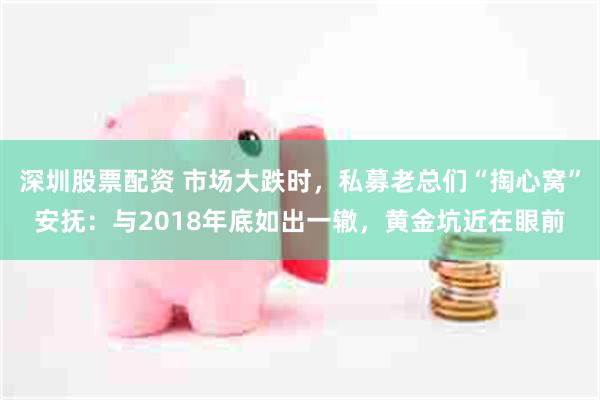 深圳股票配资 市场大跌时，私募老总们“掏心窝”安抚：与2018年底如出一辙，黄金坑近在眼前