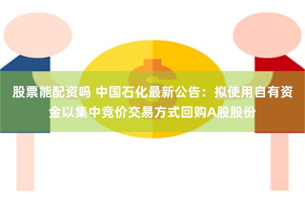 股票能配资吗 中国石化最新公告：拟使用自有资金以集中竞价交易方式回购A股股份