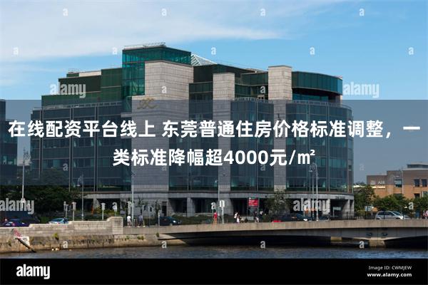在线配资平台线上 东莞普通住房价格标准调整，一类标准降幅超4000元/㎡