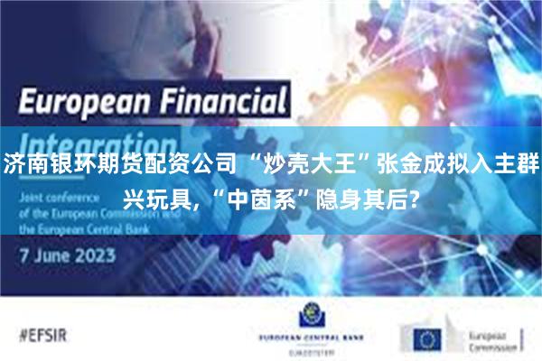 济南银环期货配资公司 “炒壳大王”张金成拟入主群兴玩具, “中茵系”隐身其后?