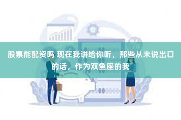 股票能配资吗 现在我讲给你听，那些从未说出口的话，作为双鱼座的我