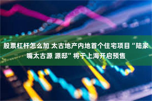 股票杠杆怎么加 太古地产内地首个住宅项目“陆家嘴太古源 源邸”将于上海开启预售