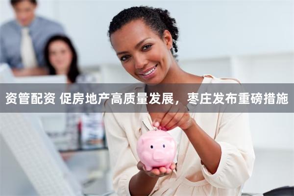 资管配资 促房地产高质量发展，枣庄发布重磅措施