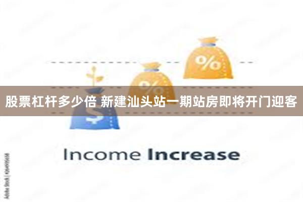 股票杠杆多少倍 新建汕头站一期站房即将开门迎客