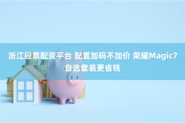 浙江股票配资平台 配置加码不加价 荣耀Magic7自选套装更省钱