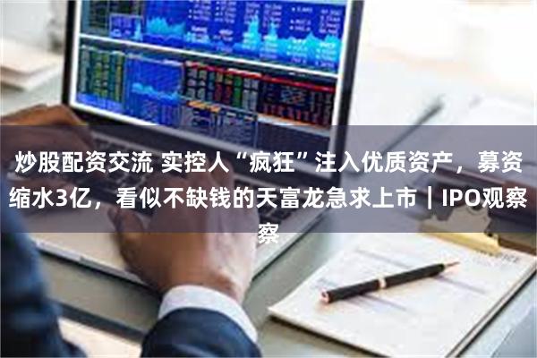 炒股配资交流 实控人“疯狂”注入优质资产，募资缩水3亿，看似不缺钱的天富龙急求上市｜IPO观察
