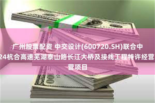 广州股票配资 中交设计(600720.SH)联合中标S24杭合高速芜湖泰山路长江大桥及接线工程特许经营项目