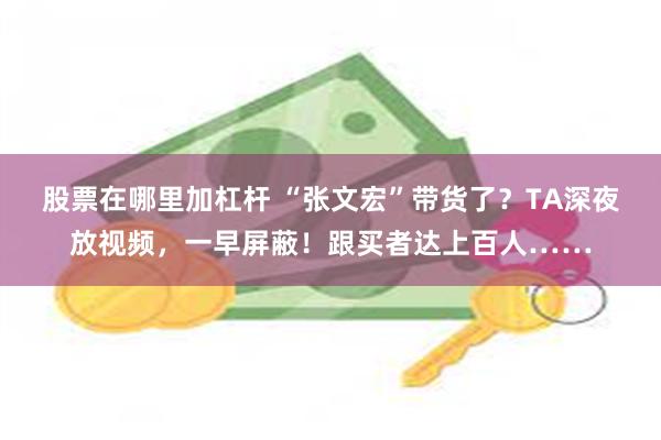股票在哪里加杠杆 “张文宏”带货了？TA深夜放视频，一早屏蔽！跟买者达上百人……