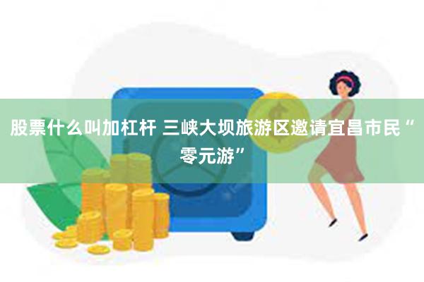 股票什么叫加杠杆 三峡大坝旅游区邀请宜昌市民“零元游”