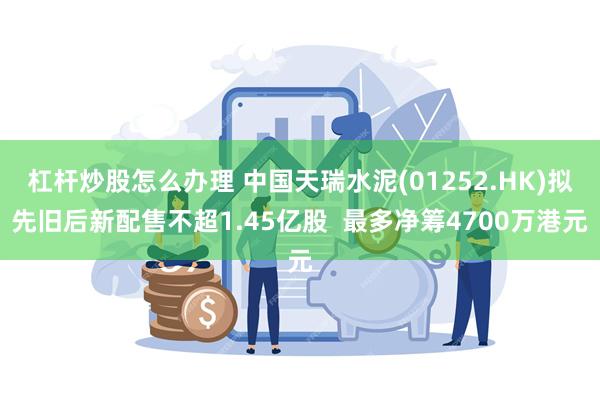 杠杆炒股怎么办理 中国天瑞水泥(01252.HK)拟先旧后新配售不超1.45亿股  最多净筹4700万港元