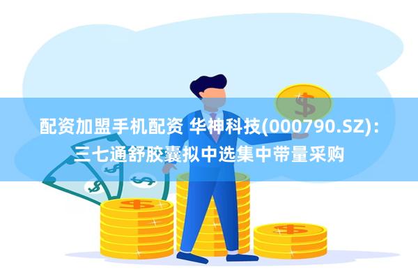 配资加盟手机配资 华神科技(000790.SZ)：三七通舒胶囊拟中选集中带量采购