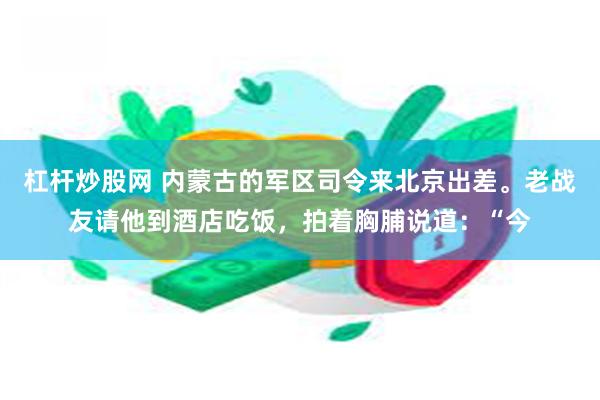 杠杆炒股网 内蒙古的军区司令来北京出差。老战友请他到酒店吃饭，拍着胸脯说道：“今