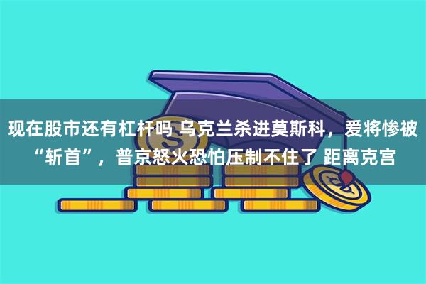现在股市还有杠杆吗 乌克兰杀进莫斯科，爱将惨被“斩首”，普京怒火恐怕压制不住了 距离克宫