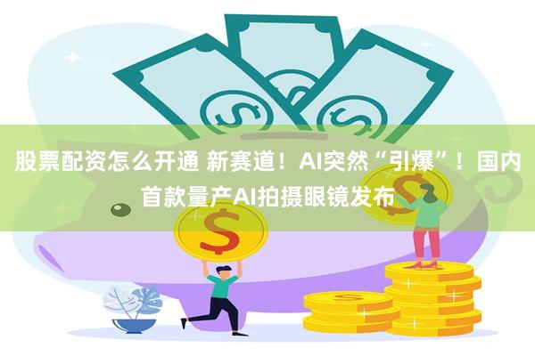 股票配资怎么开通 新赛道！AI突然“引爆”！国内首款量产AI拍摄眼镜发布