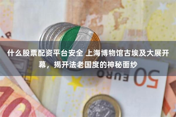 什么股票配资平台安全 上海博物馆古埃及大展开幕，揭开法老国度的神秘面纱