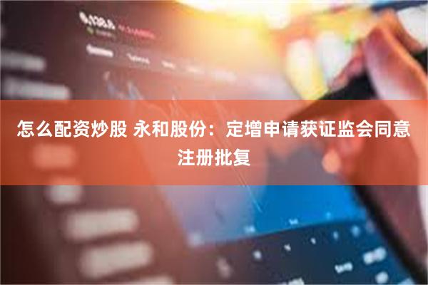 怎么配资炒股 永和股份：定增申请获证监会同意注册批复