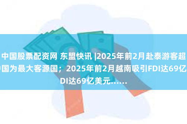 中国股票配资网 东盟快讯 |2025年前2月赴泰游客超700万 中国为最大客源国；2025年前2月越南吸引FDI达69亿美元......