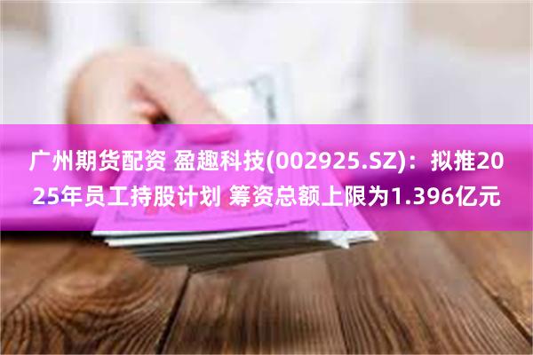 广州期货配资 盈趣科技(002925.SZ)：拟推2025年员工持股计划 筹资总额上限为1.396亿元