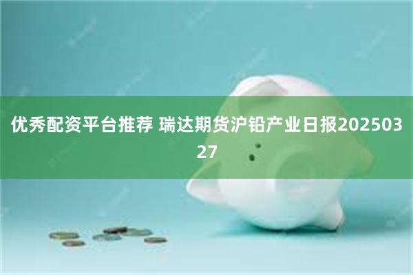 优秀配资平台推荐 瑞达期货沪铅产业日报20250327