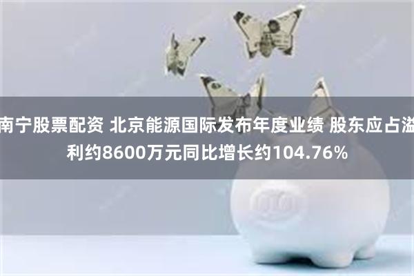 南宁股票配资 北京能源国际发布年度业绩 股东应占溢利约8600万元同比增长约104.76%