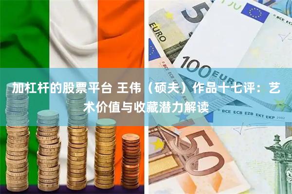 加杠杆的股票平台 王伟（硕夫）作品十七评：艺术价值与收藏潜力解读