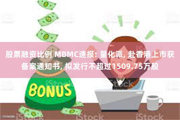 股票融资比例 MBMC速报: 量化派, 赴香港上市获备案通知书, 拟发行不超过1509.75万股