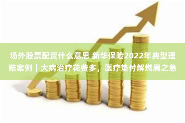 场外股票配资什么意思 新华保险2022年典型理赔案例｜大病治疗花费多，医疗垫付解燃眉之急
