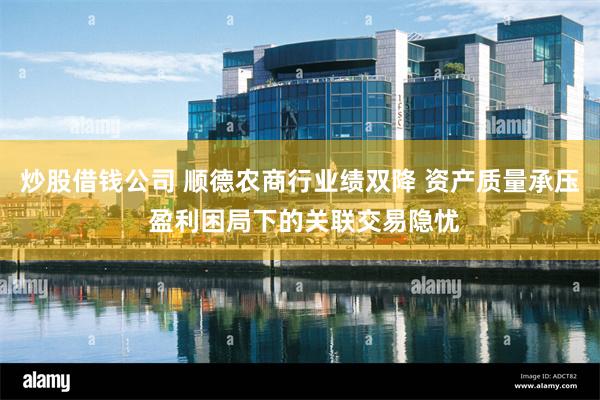 炒股借钱公司 顺德农商行业绩双降 资产质量承压 盈利困局下的关联交易隐忧