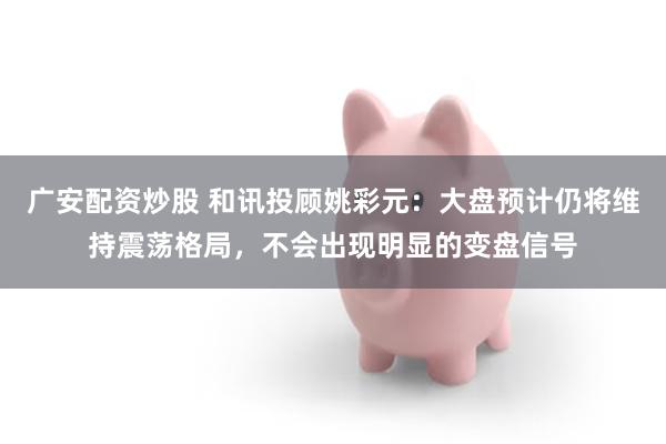 广安配资炒股 和讯投顾姚彩元：大盘预计仍将维持震荡格局，不会出现明显的变盘信号