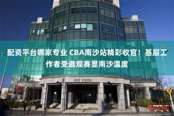 配资平台哪家专业 CBA南沙站精彩收官！基层工作者受邀观赛显南沙温度