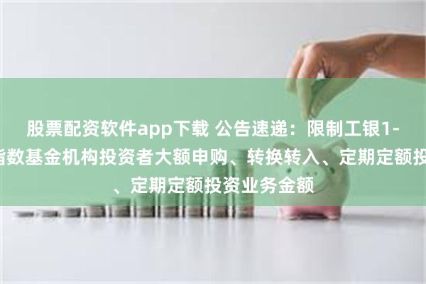 股票配资软件app下载 公告速递：限制工银1-3年国开债指数基金机构投资者大额申购、转换转入、定期定额投资业务金额