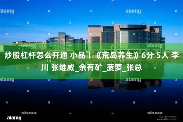炒股杠杆怎么开通 小品丨《荒岛养生》6分 5人 李川 张维威_余有矿_菠萝_张总