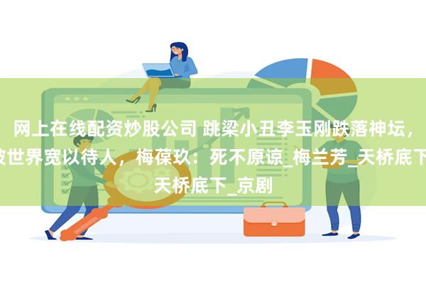 网上在线配资炒股公司 跳梁小丑李玉刚跌落神坛，不再被世界宽以待人，梅葆玖：死不原谅_梅兰芳_天桥底下_京剧