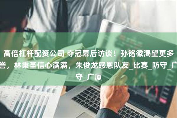 高倍杠杆配资公司 夺冠幕后访谈！孙铭徽渴望更多荣誉，林秉圣信心满满，朱俊龙感恩队友_比赛_防守_广厦