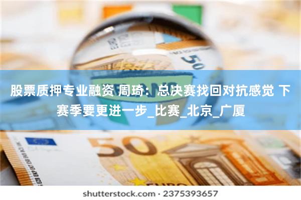 股票质押专业融资 周琦：总决赛找回对抗感觉 下赛季要更进一步_比赛_北京_广厦