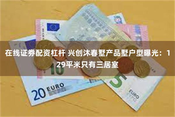 在线证劵配资杠杆 兴创沐春墅产品墅户型曝光：129平米只有三居室