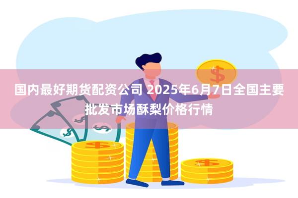 国内最好期货配资公司 2025年6月7日全国主要批发市场酥梨价格行情
