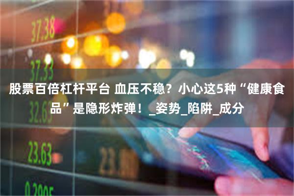 股票百倍杠杆平台 血压不稳？小心这5种“健康食品”是隐形炸弹！_姿势_陷阱_成分