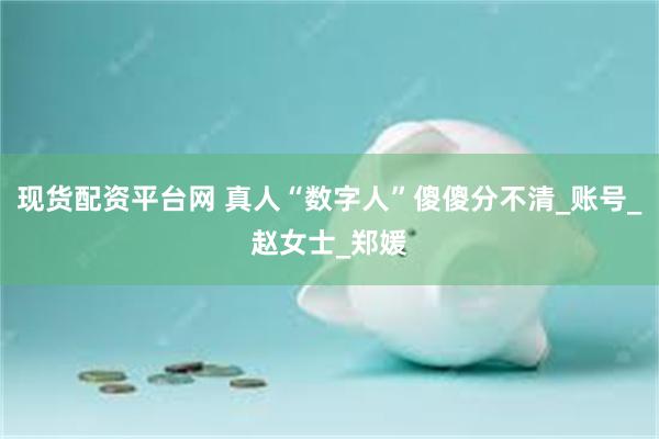 现货配资平台网 真人“数字人”傻傻分不清_账号_赵女士_郑媛