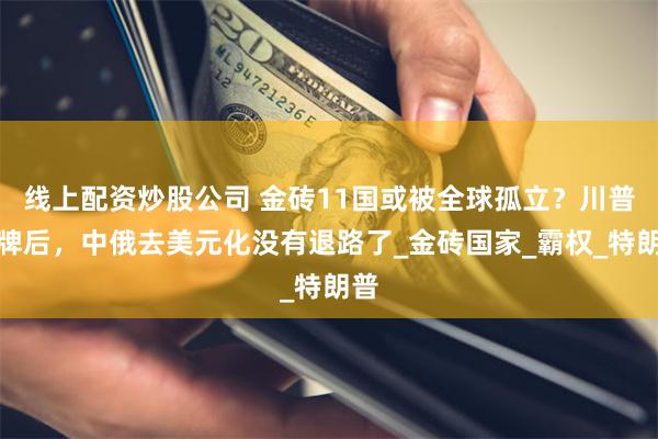 线上配资炒股公司 金砖11国或被全球孤立？川普摊牌后，中俄去美元化没有退路了_金砖国家_霸权_特朗普
