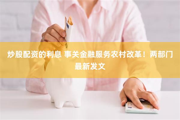 炒股配资的利息 事关金融服务农村改革！两部门最新发文